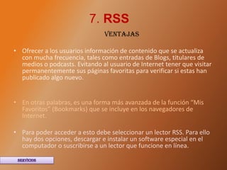 7. RSS
                                VENTAJAS

• Ofrecer a los usuarios información de contenido que se actualiza
  con mucha frecuencia, tales como entradas de Blogs, titulares de
  medios o podcasts. Evitando al usuario de Internet tener que visitar
  permanentemente sus páginas favoritas para verificar si estas han
  publicado algo nuevo.


• En otras palabras, es una forma más avanzada de la función “Mis
  Favoritos” (Bookmarks) que se incluye en los navegadores de
  Internet.

• Para poder acceder a esto debe seleccionar un lector RSS. Para ello
  hay dos opciones, descargar e instalar un software especial en el
  computador o suscribirse a un lector que funcione en línea.
 
