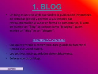 1. BLOG
• Un Blog es un sitio Web que facilita la publicación instantánea
  de entradas (posts) y permite a sus lectores dar
  retroalimentación al autor en forma de comentarios. El acto
  de escribir un “Blog” se conoce como “blogging”, quien
  escribe un “Blog” es un “blogger”.

                    FUNCIONES Y VENTAJAS
- Cualquier entrada o comentario dura guardada durante el
  tiempo que usted quiera.
- Los archivos están guardados sistemáticamente.
- Enlaces con otros blogs.
 