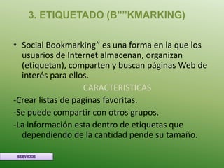 3. ETIQUETADO (B””KMARKING)

• Social Bookmarking” es una forma en la que los
  usuarios de Internet almacenan, organizan
  (etiquetan), comparten y buscan páginas Web de
  interés para ellos.
                    CARACTERISTICAS
-Crear listas de paginas favoritas.
-Se puede compartir con otros grupos.
-La información esta dentro de etiquetas que
  dependiendo de la cantidad pende su tamaño.
 