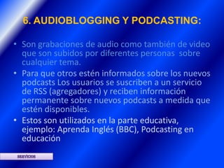 6. AUDIOBLOGGING Y PODCASTING:

• Son grabaciones de audio como también de video
  que son subidos por diferentes personas sobre
  cualquier tema.
• Para que otros estén informados sobre los nuevos
  podcasts Los usuarios se suscriben a un servicio
  de RSS (agregadores) y reciben información
  permanente sobre nuevos podcasts a medida que
  estén disponibles.
• Estos son utilizados en la parte educativa,
  ejemplo: Aprenda Inglés (BBC), Podcasting en
  educación
 