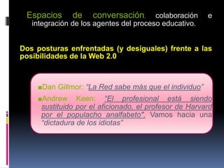 Espacios de conversación, colaboración e
integración de los agentes del proceso educativo.
Dos posturas enfrentadas (y desiguales) frente a las
posibilidades de la Web 2.0
■Dan Gillmor: “La Red sabe más que el individuo”
■Andrew Keen: “El profesional está siendo
sustituido por el aficionado, el profesor de Harvard
por el populacho analfabeto". Vamos hacia una
“dictadura de los idiotas”
 