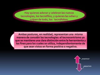 Hay quienes adoran y celebran las nuevas
tecnologías, los tecnófilos, y quienes las odian y
culpan de todo, los tecnófobos.
Ambas posturas, en realidad, representan una misma
manera de concebir las tecnologías: el tecnocentrismo ya
que se mantiene una clara distinción entre la herramienta y
los fines para los cuales se utiliza, independientemente de
que sean vistos en forma positiva o negativa.
¿POSITIVO?
¿NEGATIVO
?
 