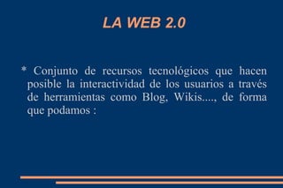 LA WEB 2.0
* Conjunto de recursos tecnológicos que hacen
posible la interactividad de los usuarios a través
de herramientas como Blog, Wikis...., de forma
que podamos :
 