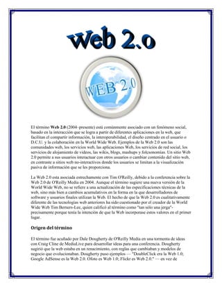 El término Web 2.0 (2004–presente) está comúnmente asociado con un fenómeno social, basado en la interacción que se logra a partir de diferentes aplicaciones en la web, que facilitan el compartir información, la interoperabilidad, el diseño centrado en el usuario o D.C.U. y la colaboración en la World Wide Web. Ejemplos de la Web 2.0 son las comunidades web, los servicios web, las aplicaciones Web, los servicios de red social, los servicios de alojamiento de videos, las wikis, blogs, mashups y folcsonomías. Un sitio Web 2.0 permite a sus usuarios interactuar con otros usuarios o cambiar contenido del sitio web, en contraste a sitios web no-interactivos donde los usuarios se limitan a la visualización pasiva de información que se les proporciona.<br />La Web 2.0 esta asociada estrechamente con Tim O'Reilly, debido a la conferencia sobre la Web 2.0 de O'Reilly Media en 2004. Aunque el término sugiere una nueva versión de la World Wide Web, no se refiere a una actualización de las especificaciones técnicas de la web, sino más bien a cambios acumulativos en la forma en la que desarrolladores de software y usuarios finales utilizan la Web. El hecho de que la Web 2.0 es cualitativamente diferente de las tecnologías web anteriores ha sido cuestionado por el creador de la World Wide Web Tim Berners-Lee, quien calificó al término como quot;
tan sólo una jergaquot;
- precisamente porque tenía la intención de que la Web incorporase estos valores en el primer lugar.<br />Origen del término<br />El término fue acuñado por Dale Dougherty de O'Reilly Media en una tormenta de ideas con Craig Cline de MediaLive para desarrollar ideas para una conferencia. Dougherty sugirió que la web estaba en un renacimiento, con reglas que cambiaban y modelos de negocio que evolucionaban. Dougherty puso ejemplos — quot;
DoubleClick era la Web 1.0; Google AdSense es la Web 2.0. Ofoto es Web 1.0; Flickr es Web 2.0.quot;
 — en vez de definiciones, y reclutó a John Battelle para dar una perspectiva empresarial, y O'Reilly Media, Battelle, y MediaLive lanzó su primera conferencia sobre la Web 2.0 en octubre de 2004. La segunda conferencia se celebró en octubre de 2005.<br />En 2005, Tim O'Reilly definió el concepto de Web 2.0. El mapa meme mostrado (elaborado por Markus Angermeier]) resume el meme de Web 2.0, con algunos ejemplos de servicios.<br />En su conferencia, O'Reilly, Battelle y Edouard resumieron los principios clave que creen que caracterizan a las aplicaciones web 2.0: la web como plataforma; datos como el quot;
Intel Insidequot;
; efectos de red conducidos por una quot;
arquitectura de participaciónquot;
; innovación y desarrolladores independientes; pequeños modelos de negocio capaces de redifundir servicios y contenidos; el perpetuo beta; software por encima de un solo aparato.<br />En general, cuando mencionamos el término Web 2.0 nos referimos a una serie de aplicaciones y páginas de Internet que utilizan la inteligencia colectiva para proporcionar servicios interactivos en red dando al usuario el control de sus datos.<br />Así, podemos entender por Web 2.0, como propuso Xavier Ribes en 2007, quot;
todas aquellas utilidades y servicios de Internet que se sustentan en una base de datos, la cual puede ser modificada por los usuarios del servicio, ya sea en su contenido (añadiendo, cambiando o borrando información o asociando datos a la información existente), bien en la forma de presentarlos o en contenido y forma simultáneamentequot;
.<br />El uso del término de Web 2.0 está de moda, dándole mucho peso a una tendencia que ha estado presente desde hace algún tiempo. En Internet las especulaciones han sido causantes de grandes burbujas tecnológicas y han hecho fracasar a muchos proyectos.<br />Además, nuestros proyectos tienen que renovarse y evolucionar. El Web 2.0 no es precisamente una tecnología, sino es la actitud con la que debemos trabajar para desarrollar en Internet. Tal vez allí está la reflexión más importante del Web 2.0. Yo ya estoy trabajando en renovar y mejorar algunos proyectos, no por que busque etiquetarlos con nuevas versiones, sino por que creo firmemente que la única constante debe ser el cambio, y en Internet, el cambio debe de estar presente más frecuentemente.<br />Servicios asociados<br />Para compartir en la Web 2.0 se utilizan una serie de herramientas, entre las que se pueden destacar:<br />Blogs: La blogosfera es el conjunto de blogs que hay en internet. Un blog es un espacio web personal en el que su autor (puede haber varios autores autorizados) puede escribir cronológicamente artículos, noticias...(con imágenes y enlaces), pero además es un espacio colaborativo donde los lectores también pueden escribir sus comentarios a cada uno de los artículos (entradas/post) que ha realizado el autor. Hay diversos servidores de weblog gratuitos como por ejemplo:<br />Wikis: En hawaiano quot;
wikiwiki quot;
 significa: rápido, informal. Una wiki es un espacio web corporativo, organizado mediante una estructura hipertextual de páginas (referenciadas en un menú lateral), donde varias personas autorizadas elaboran contenidos de manera asíncrona. Basta pulsar el botón quot;
editarquot;
 para acceder a los contenidos y modificarlos. Suelen mantener un archivo histórico de las versiones anteriores y facilitan la realización de copias de seguridad de los contenidos. Hay diversos servidores de wiki gratuitos:<br />Entornos para compartir recursos: Todos estos entornos nos permiten almacenar recursos en Internet, compartirlos y visualizarlos cuando nos convenga desde Internet. Constituyen una inmensa fuente de recursos y lugares donde publicar materiales para su difusión mundial. <br />Documentos: podemos subir nuestros documentos y compartirlos, embebiéndolos en un Blog o Wiki, enviándolos por correo.<br />Videos: Al igual que los Documentos, anteriormente mencionados, se pueden quot;
embeberquot;
 un video tomado de algún repositorio que lo permita, tal como YouTube.<br />Presentaciones<br />Fotos<br />Plataformas educativas<br />Redes Sociales<br />Tecnología<br />Se puede decir que una web está construida usando tecnología de la Web 2.0 si se caracteriza por las siguientes técnicas:<br />Web 2.0 buzz words<br />Técnicas: <br />CSS, marcado XHTML válido semánticamente y Microformatos<br />Técnicas de aplicaciones ricas no intrusivas (como AJAX)<br />Java Web Start<br />XUL<br />Redifusión/Agregación de datos en RSS/ATOM<br />URLs sencillas con significado semántico<br />Soporte para postear en un blog<br />JCC y APIs REST o XML<br />JSON<br />Algunos aspectos de redes sociales<br />Mashup (aplicación web híbrida)<br />General: <br />El sitio no debe actuar como un quot;
jardín cerradoquot;
: la información debe poderse introducir y extraer fácilmente<br />Los usuarios deberían controlar su propia información<br />Basada exclusivamente en la Web: los sitios Web 2.0 con más éxito pueden ser utilizados enteramente desde un navegador<br />La existencia de links es requisito imprescindible<br />Software de servidor<br />La funcionalidad de Web 2.0 se basa en la arquitectura existente de servidor web pero con un énfasis mayor en el software dorsal. La redifusión solo se diferencia nominalmente de los métodos de publicación de la gestión dinámica de contenido, pero los servicios Web requieren normalmente un soporte de bases de datos y flujo de trabajo mucho más robusto y llegan a parecerse mucho a la funcionalidad de Internet tradicional de un servidor de aplicaciones. El enfoque empleado hasta ahora por los fabricantes suele ser bien un enfoque de servidor universal, el cual agrupa la mayor parte de la funcionalidad necesaria en una única plataforma de servidor, o bien un enfoque plugin de servidor Web con herramientas de publicación tradicionales mejoradas con interfaces API y otras herramientas. Independientemente del enfoque elegido, no se espera que el camino evolutivo hacia la Web 2.0 se vea alterado de forma importante por estas opciones.<br />Mapa Visual de la Web 2.0<br />Síntesis<br />Web 2.0<br />Es la nueva forma de aprovechar la red, permitiendo la participación activa de los usuarios, a través de opciones que le dan al usuario voz propia en la web, pudiendo administrar sus propios contenidos, opinar sobre otros, enviar y recibir información con otras personas de su mismo estatus o instituciones que así lo permitan. La estructura es más dinámica y utiliza formatos más modernos, que posibilitan más funciones.<br />Importancia<br />La interacción de los usuarios es fundamental, el hecho de que las personas puedan participar de los contenidos les hace sentirse parte de la red, aumenta el interés por la misma y permite que los contenidos originales de ciertas páginas sean alimentados por particulares, que se abran discusiones, se comparta acerca de temas comunes entre personas de toda clase, entre otras posibilidades. Todo esto le da a la web un valor adicional, el usuario no esta solo para buscar y recibir información sino para emitirla, construirla y pensarla.<br />Características<br />Las páginas son dinámicas, integran recursos multimedia como videos, sonidos, que se pueden compartir.<br />Los formatos utilizados para diseñarlas son java script, PHP, u otras similares, que permiten más funcionalidad.<br />Emplean interfaces de fácil entendimiento para la interacción del usuario.<br />La información se puede presentar en varias formas ( escrita, audiovisual), y que esta se comparta entre los usuarios o entre estos y los dueños de las páginas.<br />Permite que el usuario cree su propio contenido.<br />La información se puede transmitir unidireccional o bidireccionalmente.<br />Diferencias con la Web 1.0<br />En la web 1.0 el usuario tenía acceso a la información solamente como receptor, no tenía la posibilidad de participar de los contenidos, las páginas eran estáticas, generalmente solo de texto y pocas imágenes, y el formato utilizado era el HTML. La interacción de los usuarios no era posible con esta forma de diseño de páginas, la información en la web era construida solo por los dueños de los sitos, y no nutrida por las opiniones y recursos aportados por los usuarios y no se podían compartir las novedades acerca de temas de interés, compartir información, en fin.<br />