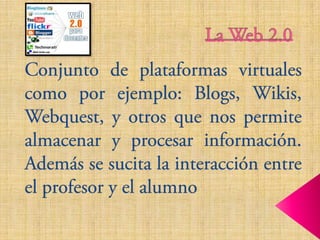 La Web 2.0,[object Object],Conjunto de plataformas virtuales como por ejemplo: Blogs, Wikis, Webquest, y otros que nos permite almacenar y procesar información. Además se sucita la interacción entre el profesor y el alumno,[object Object]