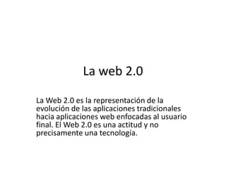 La web 2.0 La Web 2.0 es la representación de la evolución de las aplicaciones tradicionales hacia aplicaciones web enfocadas al usuario final. El Web 2.0 es una actitud y no precisamente una tecnología. 