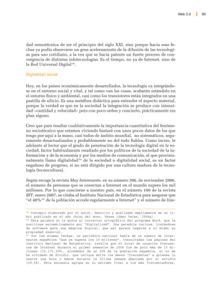 Web 2.0   99




dad nemotécnica de ser el principio del siglo XXI, sino porque hacia esas fe-
chas ya podía observarse un gran aceleramiento de la difusión de las tecnologí-
as para uso cotidiano, a la vez que se hacía patente un fuerte proceso de con-
vergencia de distintas infotecnologías. Es el tiempo, no ya de Internet, sino de
la Red Universal Digital183.

Digitalidad social

Hoy, en los países económicamente desarrollados, la tecnología va integrándo-
se en el entorno social y vital, y tal como van las cosas, acabarán estándolo en
el entorno físico y ambiental, casi como los transistores están integrados en una
pastilla de silicio. Es una metáfora didáctica para entender el aspecto material,
porque la verdad es que en la sociedad la integración se produce con intensi-
dad –cantidad y velocidad– pero con poco orden y concierto, prácticamente sin
plan alguno.

Creo que para resaltar cualitativamente la importancia cuantitativa del fenóme-
no sociotécnico que estamos viviendo bastará con unos pocos datos de los que
tengo por aquí a la mano, casi todos de ámbito mundial, no sistemáticos, segu-
ramente desactualizados y probablemente no del todo fiables. Como inciso, le
adelanto al lector que el grado de penetración de la tecnología digital en la so-
ciedad, factor habitualmente resaltado por los políticos de la sociedad de la in-
formación y de la economía y por los medios de comunicación, al que provisio-
nalmente llamo digitalidad184 de la sociedad o digitalidad social, es un factor
engañoso de progreso, si no está dirigido por una cultura madura de la tecno-
logía (tecnocultura).

Según recoge la revista Muy Interesante, en su número 306, de noviembre 2006,
el número de personas que se conectan a Internet en el mundo supera los mil
millones. Por lo que concierne a nuestro país, en el número 160 de la revista
BIT, enero 2007, se citaba al Instituto Nacional de Estadística para asegurar que
“el 48%185 de la población accede regularmente a Internet” y el número de líne-

183
    Concepto elaborado por el autor, descrito y analizado ampliamente en un li-
bro publicado en el año chino del mono. Véase (Sáez Vacas, 2004a).
184
    Esta palabra no le gusta al corrector ortográfico del programa Word, que la
sustituye automáticamente por “digitalizad”. Una paradoja curiosa, tratándose
de software para una máquina digital, que así parece negarse a sí mismo su
propiedad esencial.
185
    Por las mismas fechas, un periódico nacional habla de un número de inter-
nautas españoles “que ya supera los 10 millones”. Consultadas las páginas del
Instituto Nacional de Estadística, resulta que el total de usuarios frecuen-
tes de Internet durante el primer semestre de 2006 fue de poco más de 13 mi-
llones (13.172.309), alrededor de un 30% de la población española, si no me
he olvidado de dividir, que incluye entre los menos “frecuentes” a quienes lo
usaron una hora o menos durante la última semana abarcada por el estudio
(18,5%). Esta encuesta agrupa en su extremo final a los más frecuentadores,
 