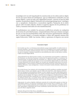 120   Web 2.0




                tecnológica tal vez esté impulsando la construcción en los niños nativos digita-
                les de una nueva forma de inteligencia –que no deberíamos confundir con una
                mente digital, y sería en todo caso digitalidad mental–, proceso al que he dado
                nombre: noomorfosis digital. Partiendo de la etimología griega (noos –inteligen-
                cia– y morphosis –formación–), noomorfosis significa ‘formación de la inteli-
                gencia’ (Ver recuadro adjunto, donde se sugieren algunos de los problemas so-
                ciales y humanos derivados de esta transformación).

                Si analizásemos con cuidado los procesos conflictivos actuales en cualquiera
                de las áreas de actividad humana, comprenderíamos bien que estamos navegan-
                do por un mar de incertidumbres entre dos universos aparentemente enfrenta-
                dos: el mundo digital y el mundo analógico o físico del segundo entorno (E2,
                según Echeverría, 1999). Las teorías, ideas y opiniones al respecto son encon-




                                                        Noomorfosis digital

                  Es el nombre que doy a un fenómeno trascendental, aunque imperceptible: el cambio de las es-
                  tructuras mentales y, por tanto, de la forma misma de la inteligencia de un número rápidamen-
                  te creciente de nuestros cachorros humanos, ésos a los que se ha dado en llamar nativos digita-
                  les, por su temprana e intensiva inmersión en una infoestructura cada vez más densa y extensa,
                  la Red Universal Digital (RUD).

                  ¿Trascendental? Si las observaciones sociales y los experimentos neurocientíficos confirmasen
                  este fenómeno, las relaciones humanas, la educación, la organización política y económica, las
                  comunicaciones, el concepto mismo de ser humano, etc., darían un vuelco, porque la inteligen-
                  cia es la auténtica medida del ser humano. Es en la noomorfosis digital donde se oculta la real
                  y enorme dimensión de la brecha digital, ese concepto que manejamos hasta ahora con notoria
                  superficialidad. La mayor brecha se producirá entre humanos que han vivido procesos de noo-
                  morfosis diferentes, cuyas inteligencias y visiones del mundo resultan distintas y difícilmente
                  compatibles.

                  No se trata de que el uso intensivo de la tecnología de la RUD contribuya a moldear una inteli-
                  gencia mayor o menor –por ejemplo a que los niños sean más listos, como algunos sostienen–,
                  sino una inteligencia funcionalmente distinta, es decir, armada con ciertas capacidades necesa-
                  rias especialmente desarrolladas para vivir y operar en el Nuevo Entorno Tecnosocial (NET) ge-
                  nerado por esa tecnología. Por lo que se sabe hoy de la inteligencia, el habitual discurso del CI
                  (Cociente Intelectual) para cuantificarla no es operativo en las situaciones emergentes y algu-
                  nos afirman incluso que, a no tardar mucho, el CI será prácticamente una reliquia, igual que
                  tantas otras formas sociales declinantes, entre ellas, los sistemas educativos.

                  Lógicamente, los nativos digitales, habitantes naturales de la infociudad, ganarán en todas las
                  capacidades relativas a los procesos inmateriales típicos de ésta. Pero es evidente que, a medi-
                  da que la vida va siendo sustituida por la información, ya están perdiendo y perderán más en
                  otras capacidades y habilidades que se han considerado valiosas hasta ahora y entre las que no
                  pocas de ellas lo seguirán siendo.

                  Extractos del post de F. Sáez Vacas, 23-8-2006, en
                  http://antoniofumero.blogspot.com/2006/08/noomorfosis-digital.html
 