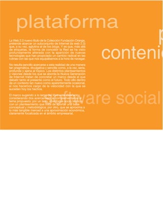 plataforma
La Web 2.0 nuevo título de la Colección Fundación Orange,             p
                                                                contenid
pretende abarcar un subconjunto de Internet (la web 2.0)
que, a su vez, aglutina al de los blogs. Y es que, más allá
de etiquetas, la forma de concebir la Red se ha visto
profundamente alterada con la aparición de nuevas
tecnologías que han propiciado un cambio radical en las
rutinas con las que nos equipábamos a la hora de navegar.
No resulta sencillo acercarse a esta realidad de una manera
tan pragmática, divulgativa y sencilla como, a la vez, seria,
profunda y ajena al tópico. Los distintos planteamientos
y visiones desde los que se aborda la Nueva Generación
de Internet tratan de concretar un marco desde el que
debatir tanto el presente como el futuro. Todo ello dentro
de un contexto tan nuevo como aparentemente ocasional,
si nos hacemos cargo de la velocidad con la que se




                           software social
suceden hoy los hechos.
El marco sugerido a lo largo del libro está diseñado
considerando dos acercamientos complementarios al
tema propuesto: por un lado, el enfoque socio técnico,
con un planteamiento que trata de aportar una base
conceptual y metodológica; por otro, que se aproxima a
lo más tangible merced a una aproximación económica,
claramente focalizada en el ámbito empresarial.
 