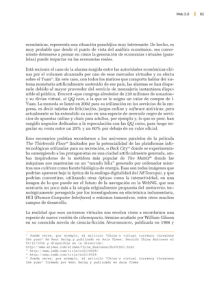 Web 2.0   63




económicas, representa una situación paradójica muy interesante. De hecho, es
muy probable que desde el punto de vista del análisis económico, sea conve-
niente detenerse a pensar en cómo la generación de economías virtuales (para-
lelas) puede impactar en las economías reales.

Está reciente el caso de la alarma surgida entre las autoridades económicas chi-
nas por el volumen alcanzado por uno de esos mercados virtuales y su efecto
sobre el Yuan57. En este caso, con todos los matices que comporta hablar del sis-
tema monetario artificialmente sostenido de ese país, las alarmas se han dispa-
rado debido al mayor proveedor del servicio de mensajería instantánea dispo-
nible al público, Tencent –que congrega alrededor de 220 millones de usuarios–
y su divisa virtual, el QQ coin, a la que se le asigna un valor de compra de 1
Yuan. La moneda se lanzó en 2002 para su utilización en los servicios de la em-
presa, es decir tarjetas de felicitación, juegos online y software antivirus; pero
actualmente se ha extendido su uso en una especie de mercado negro de servi-
cios de apuestas online y chats para adultos, por ejemplo y, lo que es peor, han
surgido negocios dedicados a la especulación con las QQ coins, para luego ne-
gociar su venta entre un 20% y un 60% por debajo de su valor oficial.

Esos escenarios podrían recordarnos a los universos paralelos de la película
The Thirteenth Floor58 limitados por la potencialidad de las plataformas info-
tecnológicas utilizadas para su recreación, o Dark City59 donde se experimenta-
ba sumergiendo a los protagonistas en una ciudad artificialmente generada, am-
bas inspiradoras de la metáfora más popular de The Matriz60 donde las
máquinas nos mantenían en un “mundo feliz” generado por ordenador mien-
tras nos cultivan como fuente biológica de energía. Esas son todas imágenes que
podrían aparecer bajo la óptica de la análogo-digitalidad del NEToscopio, y que
podrían convertirse, utilizando otras ópticas como la interactividad, en una
imagen de lo que puede ser el futuro de la navegación en la WebNG, que nos
acercaría un poco más a la utopía originalmente propuesta del metaverso, tec-
nológicamente perseguida por los investigadores en electrónica indumentaria,
HCI (Human-Computer Interfaces) o entornos inmersivos, entre otros muchos
campos de desarrollo.

La realidad que esos universos virtuales nos revelan viene a recordarnos una
especie de nueva versión de ciberespacio, término acuñado por William Gibson
en su conocida novela de ciencia-ficción Neuromancer, publicada en 1984 y

57
   Puede verse, por ejemplo, el artículo “China's virtual currency threatens
the yuan” de Kent Ewing y publicado en Asia Times, Sección China Business el
05/12/2006 y disponible en la dirección:
http://www.atimes.com/atimes/China_Business/HL05Cb01.html
58
   http://www.imdb.com/title/tt0139809/
59
   http://www.imdb.com/title/tt0118929
60
   Puede verse, por ejemplo, el artículo “China's virtual currency threatens
the yuan” firmado por Kent Ewing y publicado en Asia Times
 