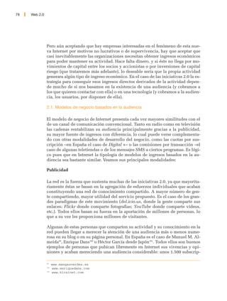 78   Web 2.0




               Pero aún aceptando que hay empresas interesadas en el fenómeno de esta nue-
               va Internet por motivos no lucrativos o de supervivencia, hay que aceptar que
               casi inevitablemente las organizaciones necesitan obtener ingresos económicos
               para poder mantener su actividad. Hace falta dinero, y si éste no llega por mo-
               vimientos de capital entre los socios y accionistas o por inversiones de capital
               riesgo (que trataremos más adelante), lo deseable sería que la propia actividad
               generara algún tipo de ingreso económico. En el caso de las iniciativas 2.0 la es-
               trategia para conseguir esos ingresos directos derivados de la actividad depen-
               de mucho de si nos basamos en la existencia de una audiencia (y cobramos a
               los que quieren contactar con ella) o en una tecnología (y cobramos a la audien-
               cia, los usuarios, por disponer de ella).

               2.1. Modelos de negocio basados en la audiencia

               El modelo de negocio de Internet presenta cada vez mayores similitudes con el
               de un canal de comunicación convencional. Tanto en radio como en televisión
               las cadenas rentabilizan su audiencia principalmente gracias a la publicidad,
               su mayor fuente de ingresos con diferencia, lo cual puede verse complementa-
               do con otras modalidades de desarrollo del negocio, como las cuotas por sus-
               cripción –en España el caso de Digital +– o las comisiones por transacción –el
               caso de algunas teletiendas o de los mensajes SMS a ciertos programas. Es lógi-
               co pues que en Internet la tipología de modelos de ingresos basados en la au-
               diencia sea bastante similar. Veamos sus principales modalidades:

               Publicidad

               La red es la fuerza que sustenta muchas de las iniciativas 2.0, ya que mayorita-
               riamente éstas se basan en la agregación de esfuerzos individuales que acaban
               constituyendo una red de conocimiento compartido. A mayor número de gen-
               te compartiendo, mayor utilidad del servicio propuesto. Es el caso de los gran-
               des paradigmas de este movimiento (del.icio.us, donde la gente comparte sus
               enlaces; Flickr donde comparte fotografias; YouTube donde comparte vídeos,
               etc.). Todos ellos basan su fuerza en la aportación de millones de personas, lo
               que a su vez les proporciona millones de visitantes.

               Algunas de estas personas que comparten su actividad y su conocimiento en la
               red pueden llegar a merecer la atención de una audiencia más o menos nume-
               rosa en su blog o en su página personal. En España es el caso de Manuel M. Al-
               meida99, Enrique Dans100 o Héctor García desde Japón101. Todos ellos son buenos
               ejemplos de personas que pubican libremente en Internet sus vivencias y opi-
               niones y acaban mereciendo una audiencia considerable: unos 1.500 subscrip-

               99
                     www.mangasverdes.es
               100
                      www.enriquedans.com
               101
                      www.kirainet.com
 