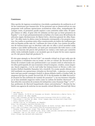 Web 2.0   83




Comisiones

Otra opción de ingresos económicos vinculada a parámetros de audiencia es el
de las comisiones por transacción. Si las personas que se desenvuelven en una
propuesta web realizan operaciones económicas entre ellas, normalmente de
compra venta, el promotor puede aspirar a una comisión sobre ellas. El ejem-
plo clásico es eBay, el gran sitio de subastas on-line que ya tiene presencia en
España120 y en el que permanentemente se hallan a la venta unos 90 millones de
artículos según declaraciones de María Calvo, directora general de eBay Espa-
ña121. En eBay tanto la oferta como la demanda corresponde a los propios usua-
rios, los cuales se puntúan entre ellos construyendo un índice de confianza que
sólo en España recibe más de 7 millones de votos al año. Los cientos de millo-
nes de transacciones que se efectúan cada año en eBay a nivel mundial están
sujetas a una doble tarificación: un tanto por anunciarse (de 0,05 euros a 2,50
euros, en función del precio del producto en venta) y otro tanto por comisión
sobre venta realizada (sujeto a un escalado que en el peor de los casos supone
un 5% del precio final del producto122).

El otro gran ejemplo es Second Life123 un mundo virtual en el que cada uno de
sus usuarios o residentes crea su avatar, su otro yo virtual. En Second Life mi-
llones de avatares (cada uno perteneciente a un usuario real) se relacionan en-
tre ellos participando de una economía virtual (compran, venden, crean empre-
sas, hacen negocios...) en la cual todas las transacciones se llevan a cabo con
Linden Dollars (también llamados L$ o LindeX). Un avatar puede obtener Lin-
deX mediante sus operaciones virtuales en Second Life... o gracias a su propie-
tario real que puede conseguir LindeX si abona dólares reales a Linden Labs, la
empresa real que ha creado Second Life. El 15 de diciembre de 2006 Second Li-
fe alcanzó los dos millones de cuentas de usuarios124 y en sus terrenos virtuales
ya se han instalado negocios reales como la cadena de hoteles Starwood125. Se
han ofrecido conciertos de avatares de intérpretes como Suzanne Vega126 o U2127,
hay profesores de Harvard impartiendo clases universitarias128, Reuters ha ha-
bierto una agencia de noticias en ese mundo virtual (Reuters Second Life News


120
    www.ebay.es
121
    Jordi Sabaté, 31/08/06 en Consumer.es Eroski: Entrevista a Maria Calvo, Di-
rectora general de eBay España
http://www.consumer.es/web/es/tecnologia/Internet/2006/08/31/155057.php
122
    Comisiones y tarifas de eBay, http://pages.ebay.es/help/sell/fees.html
123
    http://Second Life.com
124
    Second Life en la Wikipedia en Español,
http://es.wikipedia.org/wiki/Second_life
125
    Loïc Le Meur, 8/08/2006, “Starwood montre un hotel virtuel dans Second Life”
http://www.loiclemeur.com/france/2006/08/starwood_montre.html
126
    Suzanne Vega's avatar sings “The Queen and the Soldier”
127
    U2 Virtual Concert in Second Life, http://www.youtube.com/watch?v=Mro9Qzv-k8
128
    CyberOne: Law in the Court of Public Opinión,
http://blogs.law.harvard.edu/cyberone/
 