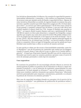 88   Web 2.0




               Las iniciativas denominadas 2.0 ofrecen a los usuarios la capacidad de generar e
               intercambiar información y contenidos, y ello conlleva un importante consumo
               de recursos como por ejemplo ancho de banda o capacidad de disco. Algunas de
               estas iniciativas desarrollan un modelo de ingresos basado en mejorar esas pres-
               taciones a aquellos usuarios que estén dispuestos a pagar por ello. Un buen ejem-
               plo es Box152, un servicio que ofrece gratuitamente 1 Gb de disco duro virtual en
               el que guardar y compartir cualquier tipo de fichero, y que por 4,99 US$ al mes
               permite ampliar el espacio hasta los 5 Gb. Aunque el ejemplo más popular es
               Flickr153, un espacio donde la gente dispone cada mes y gratuitamente de hasta
               100 Mb de espacio en disco para almacenar y compartir sus fotografías, aunque
               aquellos que acepten una cuota única anual de 24,95 US$ podrán utilizar el ser-
               vicio sin ningún tipo de limitación, ni de espacio ni de ancho de banda154. En es-
               te caso, Flickr y Box han optado por un modelo de ingresos principal basado en
               Pay for Premium Use, al contrario que YouTube155, un servicio similar a Flickr en
               el que se comparten videos en lugar de fotografías, pero que ha optado por la pu-
               blicidad como modelo base y ofrece su servicio de manera universal.

               La otra opción es cobrar por dar acceso a funcionalidades mejoradas, como ha-
               ce Wordpress156 uno de los gestores de contenidos más usados por los bloggers,
               cuando el usuario desea ir más allá de lo que se ofrece en la versión básica y
               gratuita157. Al igual que Xing (antes llamado OpenBC) una red de contactos pro-
               fesionales que reserva para sus usuarios premium opciones como el envio di-
               recto de mensajes personales o cierto tipo de consultas158.

               Usos corporativos

               En ocasiones los poseedores de una tecnología solvente ofrecen su servicio de
               manera gratuita al público en general a fin de demostrar su eficacia y seguir me-
               jorando el producto, y con la intención de explotarla comercialmente en usos
               corporativos. Un buen ejemplo es eConozco159, una red de contactos y networ-
               king cuyos creadores explican claramente que quieren financiarse “ofreciendo
               servicios personalizados para empresas y asociaciones, poniendo a su alcance
               la potencia de eConozco en entornos privados”160.

               Otro caso de capacidad tecnológica basada en conceptos 2.0 al servicio de las
               empresas es LastInfoo161 una plataforma de publicación de periódicos online y

               152
                     http://box.net
               153
                     www.flickr.com
               154
                     www.flickr.com/upgrade/
               155
                     www.youtube.com
               156
                     www.wordpress.com
               157
                     www.wordpress.com/advanced-services/
               158
                     www.xing.com/app/upgrade
               159
                     www.econozco.com
               160
                     https://www.econozco.com/?ac=globalHelp&key=faq#_Toc57743135
               161
                     www.lastinfoo.es
 