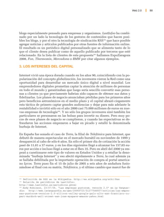 Web 2.0   89




blogs especialmente pensado para empresas y organismos. LastInfoo ha combi-
nado por un lado la tecnología de los gestores de contenidos que hacen posi-
bles los blogs, y por el otro la tecnología de sindicación RSS162 que hace posible
agregar noticias y artículos publicados por otras fuentes de información online.
El resultado es un periódico digital personalizado que se alimenta tanto de lo
que el cliente desea publicar como de aquello publicado por terceros que esté
relacionado. En la lista de clientes de esta propuesta163 hallamos ExpoZaragoza
2008, Fon, Thermomix, Mercadona o BMW por citar algunos ejemplos.

3. LOS INTERESES DEL CAPITAL

Internet vivió una época dorada cuando en los años 90, coincidiendo con la po-
pularización del concepto globalización, los inversores vieron la Red como una
oportunidad para desarrollar un mercado único digital a nivel mundial. Los
emprendedores digitales prometían captar la atención de millones de personas
en todo el mundo y garantizaban que luego sería sencillo convertir esas perso-
nas a clientes ya que previamente habrían sido capaces de obtener sus datos y
fidelizarlas. Los planes de negocio anunciaban pérdidas para los primeros años
pero beneficios astronómicos en el medio plazo y el capital abrazó ciegamente
esta táctica de primero captar grandes audiencias y dejar para más adelante la
rentabilidad e invirtió sólo en el año 2000 casi 75.000 millones de euros en nue-
vas empresas de tecnología164. Y no sólo los grupos inversores sinó también los
particulares se personaron en las bolsas para invertir su dinero. Pero muy po-
cos de esos planes de negocio se cumplieron, y cuando las expectativas se de-
fraudaron las acciones empezaron a bajar en picado y estalló la denominada
burbuja de Internet.

En España fue sonado el caso de Terra, la filial de Telefónica para Internet, que
debutó de manera espectacular en el mercado bursátil en noviembre de 1999 y
desapareció al cabo de sólo 6 años. En sólo el primer día de cotización la acción
pasó de 11,81 a 37 euros, y en los días siguientes llegó a alcanzar los 157,65 eu-
ros por acción e incluso llegó a estar en el Ibex 35. Pero en abril del 2000 ya em-
pezó a cuestionarse este tipo de valores en Estados Unidos y a estallar la deno-
minada “burbuja Internet” y eso afectó rápidamente a Terra, la cual además ya
se hallaba debilitada por la importante operación de compra al portal america-
no Lycos. Terra puso fin el 15 de julio de 2005 a seis años de andadura fusio-
nándose al final con su matriz, Telefónica, y el último cambio que marcó fue de


162
    Definición de RSS en la Wikipedia: http://es.wikipedia.org/wiki/Rss
163
    Relación de periódicos de LastInfoo:
http://www.lastinfoo.es/periodicos.phtml
164
    Andy Robinson, 23/07/06, “Las empresas puntocom, versión 2.0” en La Vanguar-
dia:    http://www.lavanguardia.es/gen/20060723/51277546837/noticias/las-empre-
sas-puntocom-version-2.0-silicon-valley-google-palo-alto-san-francisco-ru-
pert-murdoch-wall-street-san-jose-myspace-amazon-yahoo.html
 