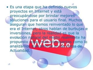 Es una etapa que ha definido nuevos proyectos en Internet y está preocupándose por brindar mejores soluciones para el usuario final. Muchos aseguran que hemos reinventado lo que era el Internet, otros hablan de burbujas e inversiones, pero la realidad es que la evolución natural del medio realmente ha propuesto cosas más interesantes como lo analizamos diariamente en las notas de Actualidad. 