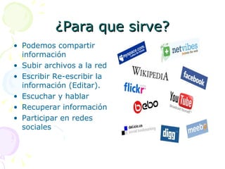 ¿Para que sirve? Podemos compartir información  Subir archivos a la red  Escribir Re-escribir la información (Editar).  Escuchar y hablar Recuperar información  Participar en redes sociales    