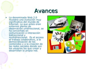 Avances La denominada Web 2.0 muestra una evolución muy significativa del mundo de Internet. Lo que antes eran entornos planos de observación unidireccional, se ha convertido en comunicación e interacción bidireccional y multidireccional.  Es el acceso al trabajo colaborativo, a la democratización de los contenidos y a la creación de las redes sociales donde son los usuarios los que crean y desarrollan la propia red. 