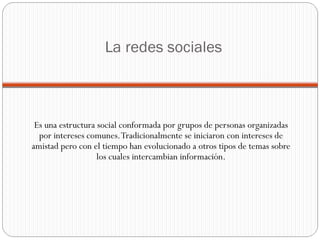 La redes sociales Es una estructura social conformada por grupos de personas organizadas por intereses comunes. Tradicionalmente se iniciaron con intereses de amistad pero con el tiempo han evolucionado a otros tipos de temas sobre los cuales intercambian información. 