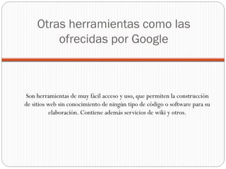 Otras herramientas como las ofrecidas por Google Son herramientas de muy fácil acceso y uso, que permiten la construcción de sitios web sin conocimiento de ningún tipo de código o software para su elaboración. Contiene además servicios de wiki y otros. 