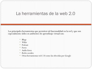 La herramientas de la web 2.0 Las principales herramientas que permiten tal funcionalidad en la red y que son especialmente útiles en ambientes de aprendizaje virtual son: Blogs Wikis Podcast Foros Audio foros  Redes sociales Otras herramientas web 2.0 como las ofrecidas por Google  