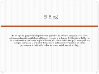 El Blog Es un espacio que permite la publicación periódica de artículos propios y/o de otros autores con la particularidad que el Blogger (creador y utilizador del blog) tiene la libertad de poner o retirar contenidos según su interés. Otra característica es que a sus seguidores siempre anuncia de la aparición de una nueva publicación permitiéndoles así una permanente actualización  sobre los temas tratados en dicho Blog. 