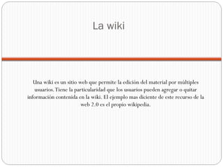 La wiki Una wiki es un sitio web que permite la edición del material por múltiples usuarios. Tiene la particularidad que los usuarios pueden agregar o quitar información contenida en la wiki. El ejemplo mas diciente de este recurso de la web 2.0 es el propio wikipedia. 