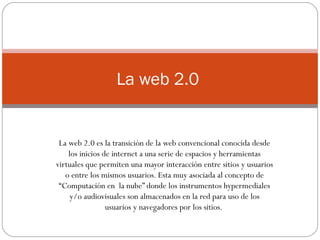 La web 2.0 es la transición de la web convencional conocida desde los inicios de internet a una serie de espacios y herramientas virtuales que permiten una mayor interacción entre sitios y usuarios o entre los mismos usuarios. Esta muy asociada al concepto de “Computación en  la nube” donde los instrumentos hypermediales y/o audiovisuales son almacenados en la red para uso de los usuarios y navegadores por los sitios.  La web 2.0  