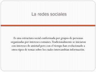 La redes sociales Es una estructura social conformada por grupos de personas organizadas por intereses comunes. Tradicionalmente se iniciaron con intereses de amistad pero con el tiempo han evolucionado a otros tipos de temas sobre los cuales intercambian información. 