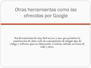 Otras herramientas como las ofrecidas por Google Son herramientas de muy fácil acceso y uso, que permiten la construcción de sitios web sin conocimiento de ningún tipo de código o software para su elaboración. Contiene además servicios de wiki y otros. 