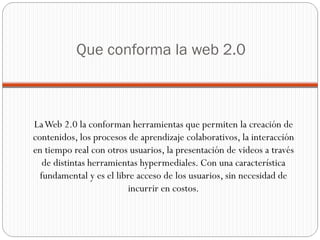 Que conforma la web 2.0 La Web 2.0 la conforman herramientas que permiten la creación de contenidos, los procesos de aprendizaje colaborativos, la interacción en tiempo real con otros usuarios, la presentación de videos a través de distintas herramientas hypermediales. Con una característica fundamental y es el libre acceso de los usuarios, sin necesidad de incurrir en costos. 