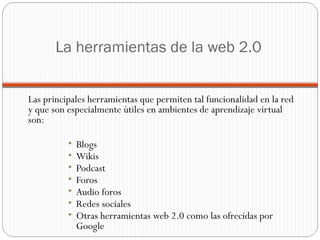 La herramientas de la web 2.0 Las principales herramientas que permiten tal funcionalidad en la red y que son especialmente útiles en ambientes de aprendizaje virtual son: Blogs Wikis Podcast Foros Audio foros  Redes sociales Otras herramientas web 2.0 como las ofrecidas por Google  