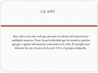 La wiki Una wiki es un sitio web que permite la edición del material por múltiples usuarios. Tiene la particularidad que los usuarios pueden agregar o quitar información contenida en la wiki. El ejemplo mas diciente de este recurso de la web 2.0 es el propio wikipedia. 