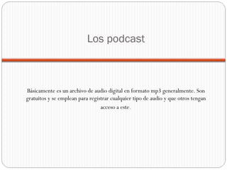 Los podcast Básicamente es un archivo de audio digital en formato mp3 generalmente. Son gratuitos y se emplean para registrar cualquier tipo de audio y que otros tengan acceso a este . 