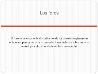 Los foros El foro es un espacio de discusión donde los usuarios registran sus opiniones, puntos de vista y contradicciones inclusive sobre un tema central para el cual se dedica el foro en especial. 
