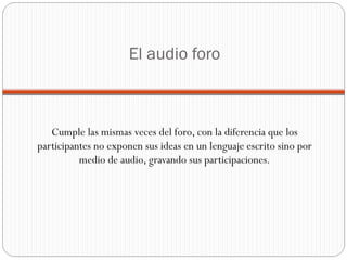 El audio foro Cumple las mismas veces del foro, con la diferencia que los participantes no exponen sus ideas en un lenguaje escrito sino por medio de audio, gravando sus participaciones. 