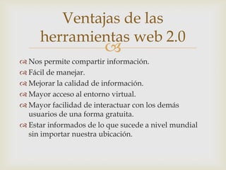 Ventajas de las
     herramientas web 2.0
                        
 Nos permite compartir información.
 Fácil de manejar.
 Mejorar la calidad de información.
 Mayor acceso al entorno virtual.
 Mayor facilidad de interactuar con los demás
  usuarios de una forma gratuita.
 Estar informados de lo que sucede a nivel mundial
  sin importar nuestra ubicación.
 