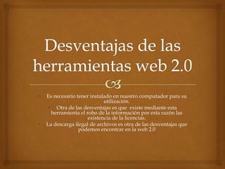 •   Es necesario tener instalado en nuestro computador para su
                             utilización.
     • Otra de las desventajas es que existe mediante esta
      herramienta el robo de la información por esta razón las
                      existencia de la licencias.
•   La descarga ilegal de archivos es otra de las desventajas que
                  podemos encontrar en la web 2.0
 