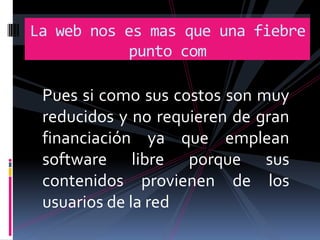 La web nos es mas que una fiebre
           punto com

 Pues si como sus costos son muy
 reducidos y no requieren de gran
 financiación ya que emplean
 software libre porque sus
 contenidos provienen de los
 usuarios de la red
 
