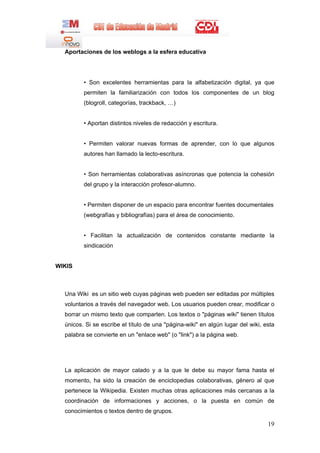 Aportaciones de los weblogs a la esfera educativa




         • Son excelentes herramientas para la alfabetización digital, ya que
         permiten la familiarización con todos los componentes de un blog
         (blogroll, categorías, trackback, …)


         • Aportan distintos niveles de redacción y escritura.


         • Permiten valorar nuevas formas de aprender, con lo que algunos
         autores han llamado la lecto-escritura.


         • Son herramientas colaborativas asíncronas que potencia la cohesión
         del grupo y la interacción profesor-alumno.


         • Permiten disponer de un espacio para encontrar fuentes documentales
         (webgrafías y bibliografías) para el área de conocimiento.


         • Facilitan la actualización de contenidos constante mediante la
         sindicación


WIKIS



  Una Wiki es un sitio web cuyas páginas web pueden ser editadas por múltiples
  voluntarios a través del navegador web. Los usuarios pueden crear, modificar o
  borrar un mismo texto que comparten. Los textos o "páginas wiki" tienen títulos
  únicos. Si se escribe el título de una "página-wiki" en algún lugar del wiki, esta
  palabra se convierte en un "enlace web" (o "link") a la página web.




  La aplicación de mayor calado y a la que le debe su mayor fama hasta el
  momento, ha sido la creación de enciclopedias colaborativas, género al que
  pertenece la Wikipedia. Existen muchas otras aplicaciones más cercanas a la
  coordinación de informaciones y acciones, o la puesta en común de
  conocimientos o textos dentro de grupos.

                                                                                 19
 