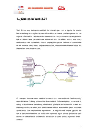 1. ¿Qué es la Web 2.0?


Web 2.0 es una incipiente realidad de Internet que, con la ayuda de nuevas
herramientas y tecnologías de corte informático, promueve que la organización y el
flujo de información, cada vez más, dependan del comportamiento de las personas
que acceden a ella, permitiéndose a estas no sólo un acceso mucho más fácil y
centralizado a los contenidos, sino su propia participación tanto en la clasificación
de los mismos como en su propia construcción, mediante herramientas cada vez
más fáciles e intuitivas de usar.




El concepto de esta nueva realidad comenzó con una sesión de 'brainstorming'
realizada entre O'Reilly y MediaLive International. Dale Dougherty, pionero de la
web y vicepresidente de O'Reilly, observaron que lejos de 'estrellarse', la web era
más importante que nunca, con apasionantes nuevas aplicaciones y con sitios web
apareciendo con sorprendente regularidad. La pregunta era simple, ¿podría ser
que el derrumbamiento de las punto-com supusiera algún tipo de giro crucial para
la web, de tal forma que una llamada a la acción tal como 'Web 2.0' pudiera tener
sentido?


                                                                                    3
 