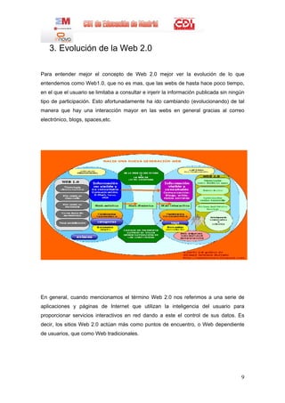 3. Evolución de la Web 2.0

Para entender mejor el concepto de Web 2.0 mejor ver la evolución de lo que
entendemos como Web1.0, que no es mas, que las webs de hasta hace poco tiempo,
en el que el usuario se limitaba a consultar e injerir la información publicada sin ningún
tipo de participación. Esto afortunadamente ha ido cambiando (evolucionando) de tal
manera que hay una interacción mayor en las webs en general gracias al correo
electrónico, blogs, spaces,etc.




En general, cuando mencionamos el término Web 2.0 nos referimos a una serie de
aplicaciones y páginas de Internet que utilizan la inteligencia del usuario para
proporcionar servicios interactivos en red dando a este el control de sus datos. Es
decir, los sitios Web 2.0 actúan más como puntos de encuentro, o Web dependiente
de usuarios, que como Web tradicionales.




                                                                                        9
 