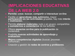    Permite: crear, buscar, compartir e interactuar on-line
   Facilita un aprendizaje más autónomo, mayor
    participación en las actividades grupales, hay más interés
    y motivación.
   Permite elaborar materiales (solo o en grupo), compartirlos
    y someternos a comentarios de los lectores.
   Ofrece espacios on-line para la publicación de
    contenidos.
   Posibilita nuevas actividades de aprendizaje y
    evaluación.
   Mejora competencias digitales (buscar, procesar,
    comunicar)
   Creación y gestión de redes de centros y profesores.
 