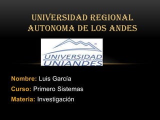 UNIVERSIDAD REGIONAL
     AUTONOMA DE LOS ANDES




Nombre: Luis García
Curso: Primero Sistemas
Materia: Investigación
 