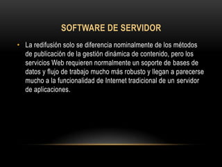 SOFTWARE DE SERVIDOR
• La redifusión solo se diferencia nominalmente de los métodos
  de publicación de la gestión dinámica de contenido, pero los
  servicios Web requieren normalmente un soporte de bases de
  datos y flujo de trabajo mucho más robusto y llegan a parecerse
  mucho a la funcionalidad de Internet tradicional de un servidor
  de aplicaciones.
 