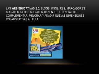 LAS WEB EDUCATIVAS 2.0, BLOGS, WIKIS, RSS, MARCADORES
SOCIALES, REDES SOCIALES TIENEN EL POTENCIAL DE
COMPLEMENTAR, MEJORAR Y AÑADIR NUEVAS DIMENSIONES
COLABORATIVAS AL AULA.
 