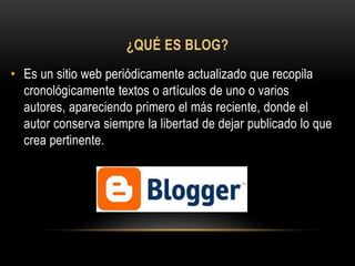 ¿QUÉ ES BLOG?
• Es un sitio web periódicamente actualizado que recopila
  cronológicamente textos o artículos de uno o varios
  autores, apareciendo primero el más reciente, donde el
  autor conserva siempre la libertad de dejar publicado lo que
  crea pertinente.
 