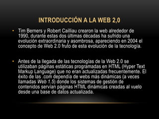 INTRODUCCIÓN A LA WEB 2,0
• Tim Berners y Robert Cailliau crearon la web alrededor de
  1990, durante estas dos últimas décadas ha sufrido una
  evolución extraordinaria y asombrosa, apareciendo en 2004 el
  concepto de Web 2.0 fruto de esta evolución de la tecnología.

• Antes de la llegada de las tecnologías de la Web 2.0 se
  utilizaban páginas estáticas programadas en HTML (Hyper Text
  Markup Language) que no eran actualizadas frecuentemente. El
  éxito de las .com dependía de webs más dinámicas (a veces
  llamadas Web 1.5) donde los sistemas de gestión de
  contenidos servían páginas HTML dinámicas creadas al vuelo
  desde una base de datos actualizada.
 