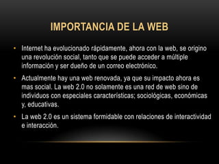 IMPORTANCIA DE LA WEB
• Internet ha evolucionado rápidamente, ahora con la web, se origino
  una revolución social, tanto que se puede acceder a múltiple
  información y ser dueño de un correo electrónico.
• Actualmente hay una web renovada, ya que su impacto ahora es
  mas social. La web 2.0 no solamente es una red de web sino de
  individuos con especiales características; sociológicas, económicas
  y, educativas.
• La web 2.0 es un sistema formidable con relaciones de interactividad
  e interacción.
 