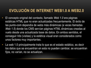 EVOLUCIÓN DE INTERNET WEB1.0 A WEB2.0
• El concepto original del contexto, llamado Web 1.0 era páginas
  estáticas HTML que no eran actualizadas frecuentemente. El éxito de
  las punto-com dependía de webs más dinámicas (a veces llamadas
  Web 1.5) donde los CMS servían páginas HTML dinámicas creadas al
  vuelo desde una actualizada base de datos. En ambos sentidos, el
  conseguir hits (visitas) y la estética visual eran considerados como
  unos factores muy importantes.
• La web 1.0 principalmente trata lo que es el estado estático, es decir
  los datos que se encuentran en esta no pueden cambiar, se encuentran
  fijos, no varían, no se actualizan.
 