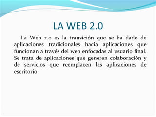 LA WEB 2.0
   La Web 2.0 es la transición que se ha dado de
aplicaciones tradicionales hacia aplicaciones que
funcionan a través del web enfocadas al usuario final.
Se trata de aplicaciones que generen colaboración y
de servicios que reemplacen las aplicaciones de
escritorio
 